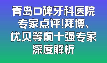 青岛口碑牙科医院专家点评！拜博、优贝等前十强专家深度解析