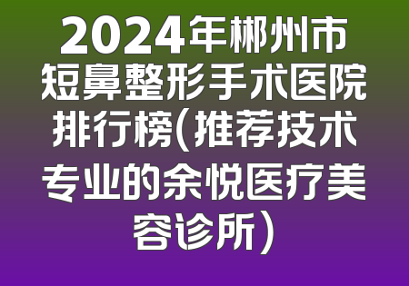 2024年郴州市短鼻整形手术医院排行榜（推荐技术专业的余悦医疗美容诊所）