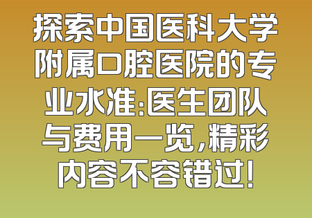 探索中国医科大学附属口腔医院的专业水准：医生团队与费用一览，精彩内容不容错过！