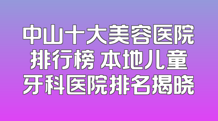 中山十大美容医院排行榜 本地儿童牙科医院排名揭晓