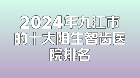 2024年九江市的十大阻生智齿医院排名
