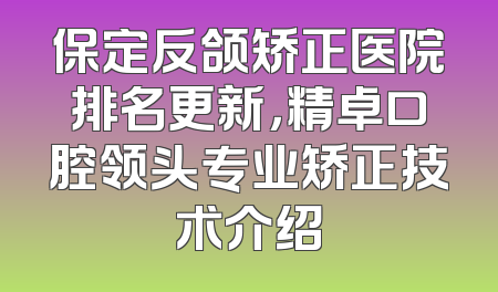 保定反颌矫正医院排名更新，精卓口腔领头专业矫正技术介绍