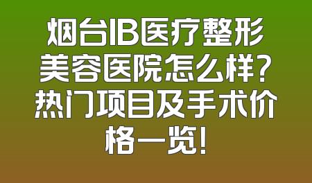 烟台IB医疗整形美容医院怎么样？热门项目及手术价格一览！