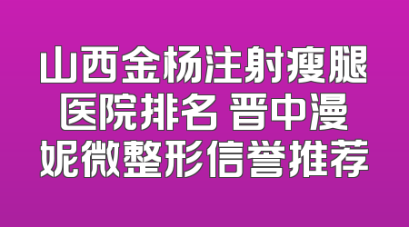 山西金杨注射瘦腿医院排名 晋中漫妮微整形信誉推荐