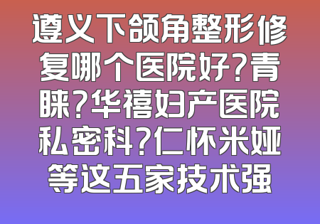 遵义下颌角整形修复哪个医院好？青睐？华禧妇产医院私密科？仁怀米娅等这五家技术强