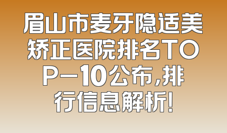 眉山市麦牙隐适美矫正医院排名TOP_10公布，排行信息解析！