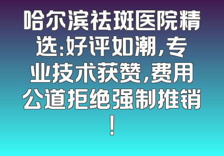 哈尔滨祛斑医院精选：好评如潮，专业技术获赞，费用公道拒绝强制推销！