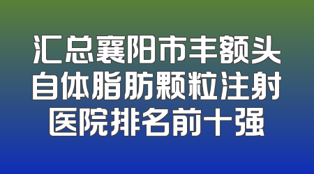 汇总襄阳市丰额头自体脂肪颗粒注射医院排名前十强