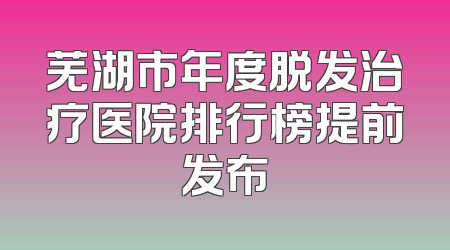 芜湖市年度脱发治疗医院排行榜提前发布