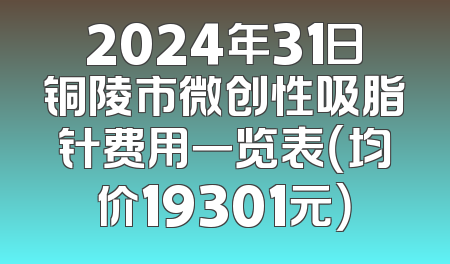 2024年31日铜陵市微创性吸脂针费用一览表（均价19301元）