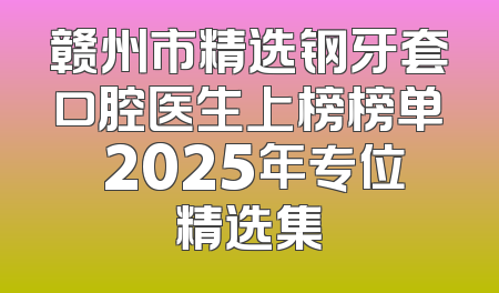 赣州市精选钢牙套口腔医生上榜榜单 2025年专位精选集