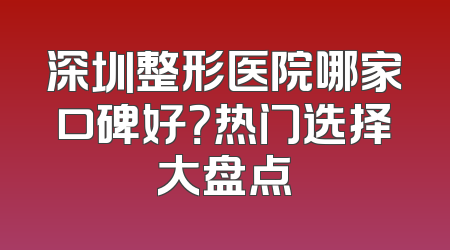 深圳整形医院哪家口碑好？热门选择大盘点
