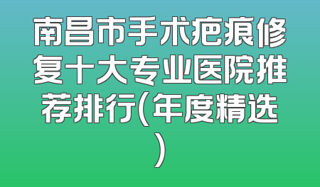 南昌市手术疤痕修复十大专业医院推荐排行（年度精选）
