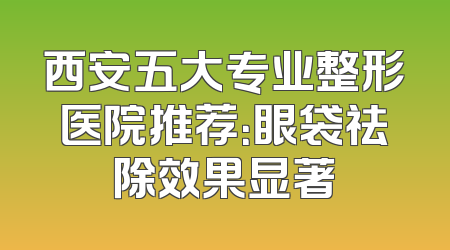 西安五大专业整形医院推荐：眼袋祛除效果显著