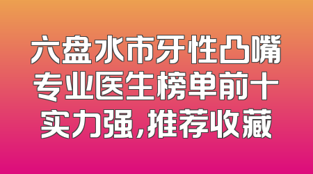 六盘水市牙性凸嘴专业医生榜单前十实力强，推荐收藏