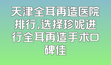 天津全耳再造医院排行，选择珍妮进行全耳再造手术口碑佳