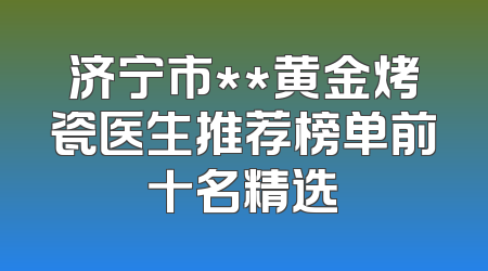 济宁市**黄金烤瓷医生推荐榜单前十名精选