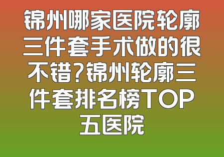 锦州哪家医院轮廓三件套手术做的很不错？锦州轮廓三件套排名榜TOP五医院