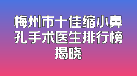 梅州市十佳缩小鼻孔手术医生排行榜揭晓