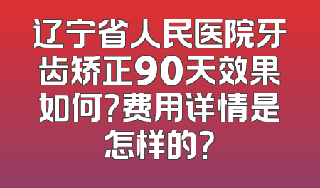 辽宁省人民医院牙齿矫正90天效果如何？费用详情是怎样的？
