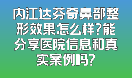 内江达芬奇鼻部整形效果怎么样？能分享医院信息和真实案例吗？