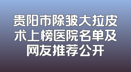 贵阳市除皱大拉皮术上榜医院名单及网友推荐公开