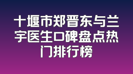 十堰市郑晋东与兰宇医生口碑盘点热门排行榜