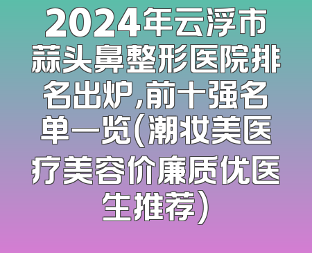 2024年云浮市蒜头鼻整形医院排名出炉，前十强名单一览（潮妆美医疗美容价廉质优医生推荐）