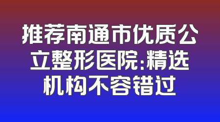 推荐南通市优质公立整形医院：精选机构不容错过