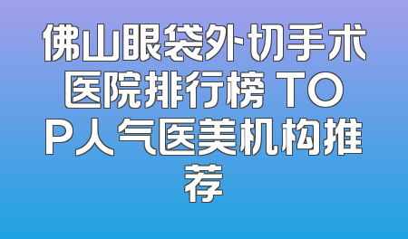佛山眼袋外切手术医院排行榜 TOP人气医美机构推荐