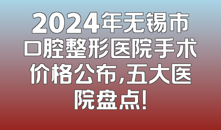2024年无锡市口腔整形医院手术价格公布，五大医院盘点！