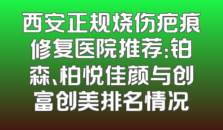 西安正规烧伤疤痕修复医院推荐：铂森、柏悦佳颜与创富创美排名情况