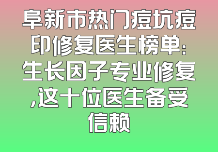 阜新市热门痘坑痘印修复医生榜单：生长因子专业修复，这十位医生备受信赖