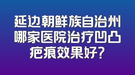 延边朝鲜族自治州哪家医院治疗凹凸疤痕效果好？