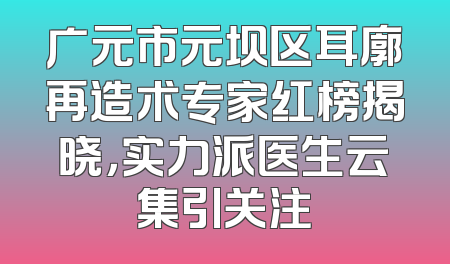 广元市元坝区耳廓再造术专家红榜揭晓，实力派医生云集引关注