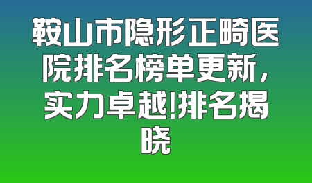 鞍山市隐形正畸医院排名榜单更新，实力卓越！排名揭晓