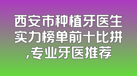 西安市种植牙医生实力榜单前十比拼，专业牙医推荐
