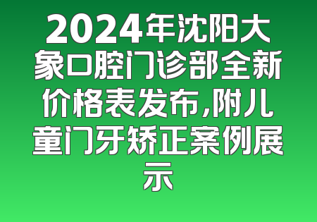 2024年沈阳大象口腔门诊部全新价格表发布，附儿童门牙矫正案例展示