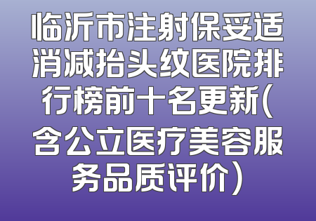 临沂市注射保妥适消减抬头纹医院排行榜前十名更新（含公立医疗美容服务品质评价）