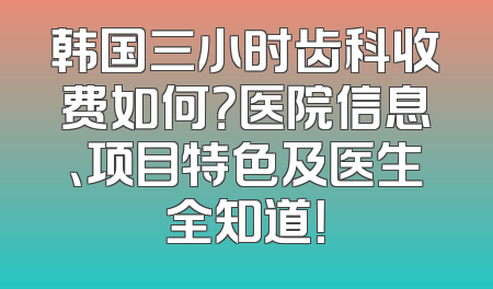韩国三小时齿科收费如何？医院信息、项目特色及医生全知道！
