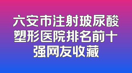 六安市注射玻尿酸塑形医院排名前十强网友收藏