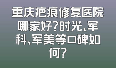 重庆疤痕修复医院哪家好？时光、军科、军美等口碑如何？