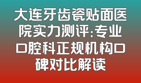 大连牙齿瓷贴面医院实力测评：专业口腔科正规机构口碑对比解读