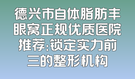 德兴市自体脂肪丰眼窝正规优质医院推荐：锁定实力前三的整形机构