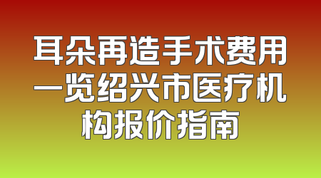 耳朵再造手术费用一览绍兴市医疗机构报价指南
