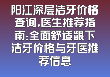 阳江深层洁牙价格查询，医生推荐指南：全面舒适龈下洁牙价格与牙医推荐信息
