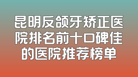 昆明反颌牙矫正医院排名前十口碑佳的医院推荐榜单