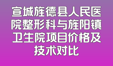 宣城旌德县人民医院整形科与旌阳镇卫生院项目价格及技术对比
