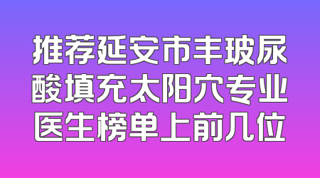 推荐延安市丰玻尿酸填充太阳穴专业医生榜单上前几位