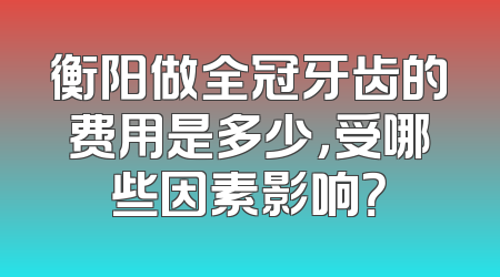 衡阳做全冠牙齿的费用是多少，受哪些因素影响？